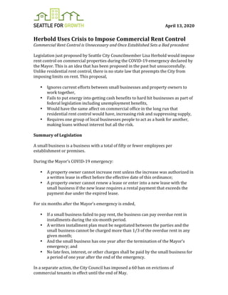 April	13,	2020	
	
Herbold	Uses	Crisis	to	Impose	Commercial	Rent	Control	
Commercial	Rent	Control	is	Unnecessary	and	Once	Established	Sets	a	Bad	precedent	
	
Legislation	just	proposed	by	Seattle	City	Councilmember	Lisa	Herbold	would	impose	
rent	control	on	commercial	properties	during	the	COVID-19	emergency	declared	by	
the	Mayor.	This	is	an	idea	that	has	been	proposed	in	the	past	but	unsuccessfully.	
Unlike	residential	rent	control,	there	is	no	state	law	that	preempts	the	City	from	
imposing	limits	on	rent.	This	proposal,		
	
• Ignores	current	efforts	between	small	businesses	and	property	owners	to	
work	together,	
• Fails	to	put	energy	into	getting	cash	benefits	to	hard	hit	businesses	as	part	of	
federal	legislation	including	unemployment	benefits,	
• Would	have	the	same	affect	on	commercial	office	in	the	long	run	that	
residential	rent	control	would	have,	increasing	risk	and	suppressing	supply,		
• Requires	one	group	of	local	businesses	people	to	act	as	a	bank	for	another,	
making	loans	without	interest	but	all	the	risk.		
	
Summary	of	Legislation		
	
A	small	business	is	a	business	with	a	total	of	fifty	or	fewer	employees	per	
establishment	or	premises.	
	
During	the	Mayor’s	COVID-19	emergency:		
	
• A	property	owner	cannot	increase	rent	unless	the	increase	was	authorized	in	
a	written	lease	in	effect	before	the	effective	date	of	this	ordinance;	
• A	property	owner	cannot	renew	a	lease	or	enter	into	a	new	lease	with	the	
small	business	if	the	new	lease	requires	a	rental	payment	that	exceeds	the	
payment	due	under	the	expired	lease.	
	
For	six	months	after	the	Mayor’s	emergency	is	ended,		
	
• If	a	small	business	failed	to	pay	rent,	the	business	can	pay	overdue	rent	in	
installments	during	the	six-month	period.		
• A	written	installment	plan	must	be	negotiated	between	the	parties	and	the	
small	business	cannot	be	charged	more	than	1/3	of	the	overdue	rent	in	any	
given	month;		
• And	the	small	business	has	one	year	after	the	termination	of	the	Mayor’s	
emergency;	and		
• No	late	fees,	interest,	or	other	charges	shall	be	paid	by	the	small	business	for	
a	period	of	one	year	after	the	end	of	the	emergency.		
	
In	a	separate	action,	the	City	Council	has	imposed	a	60	ban	on	evictions	of	
commercial	tenants	in	effect	until	the	end	of	May.		
 
