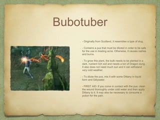 Bubotuber
- Originally from Scotland, it resembles a type of slug.
- Contains a pus that must be diluted in order to be safe
for the use in treating acne. Otherwise, it causes rashes
and burns.
- To grow this plant, the bulb needs to be planted in a
dark, nutrient rich soil and needs a ton of Dragon dung.
It also does not need much sun and it can withstand
very cold weather.
- To dilute the pus, mix it with some Dittany in liquid
form and Gillywater.
- FIRST AID: If you come in contact with the pus, clean
the wound thoroughly under cold water and then apply
Dittany to it. It may also be necessary to consume a
potion for the pain.
 