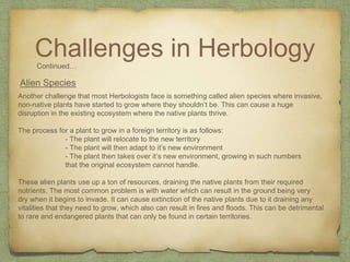 Challenges in HerbologyContinued…
Alien Species
Another challenge that most Herbologists face is something called alien species where invasive,
non-native plants have started to grow where they shouldn’t be. This can cause a huge
disruption in the existing ecosystem where the native plants thrive.
The process for a plant to grow in a foreign territory is as follows:
- The plant will relocate to the new territory
- The plant will then adapt to it’s new environment
- The plant then takes over it’s new environment, growing in such numbers
that the original ecosystem cannot handle.
These alien plants use up a ton of resources, draining the native plants from their required
nutrients. The most common problem is with water which can result in the ground being very
dry when it begins to invade. It can cause extinction of the native plants due to it draining any
vitalities that they need to grow, which also can result in fires and floods. This can be detrimental
to rare and endangered plants that can only be found in certain territories.
 