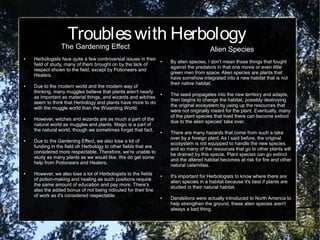 Troubleswith Herbology
The Gardening Effect
● Herbologists face quite a few controversial issues in their
field of study, many of them brought on by the lack of
respect shown to the field, except by Potioneers and
Healers.
● Due to the modern world and the modern way of
thinking, many muggles believe that plants aren't nearly
as important as material things, and wizards and witches
seem to think that Herbology and plants have more to do
with the muggle world than the Wizarding World.
● However, witches and wizards are as much a part of the
natural world as muggles and plants. Magic is a part of
the natural world, though we sometimes forget that fact.
● Due to the Gardening Effect, we also lose a lot of
funding in the field oh Herbology to other fields that are
considered more respectable. Therefore, we're unable to
study as many plants as we would like. We do get some
help from Potioneers and Healers.
● However, we also lose a lot of Herbologists to the fields
of potion-making and healing as such positions require
the same amount of education and pay more. There's
also the added bonus of not being ridiculed for their line
of work as it's considered respectable.
Alien Species
● By alien species, I don't mean those things that fought
against the predators in that one movie or even little
green men from space. Alien species are plants that
have somehow integrated into a new habitat that is not
their native habitat.
● The seed propagates into the new territory and adapts,
then begins to change the habitat, possibly destroying
the original ecosystem by using up the resources that
were not originally meant for the plant. Eventually, many
of the plant species that lived there can become extinct
due to the alien species' take over.
● There are many hazards that come from such a take
over by a foreign plant. As I said before, the original
ecosystem is not equipped to handle the new species
and so many of the resources that go to other plants will
be drained by this specie. Plant species can go extinct
and the altered habitat becomes at risk for fire and other
natural calamities.
● It's important for Herbologists to know where there are
alien species in a habitat because it's best if plants are
studied in their natural habitat.
● Dandelions were actually introduced to North America to
help strengthen the ground, these alien species aren't
always a bad thing.
 