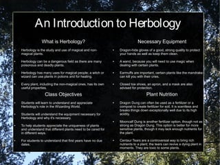 An Introduction to Herbology
What is Herbology?
● Herbology is the study and use of magical and non-
magical plants.
● Herbology can be a dangerous field as there are many
poisonous and deadly plants.
● Herbology has many uses for magical people; a witch or
wizard can use plants in potions and for healing.
● Every plant, including the non-magical ones, has its own
useful properties.
Necessary Equipment
● Dragon-hide gloves of a good, strong quality to protect
your hands as well as keep them clean.
● A wand, because you will need to use magic when
dealing with certain plants.
● Earmuffs are important, certain plants like the mandrake
can kill you with their cries.
● Closed toe shoes, an apron, and a mask are also
advised for protection.
Plant Nutrition
● Dragon Dung can often be used as a fertilizer or a
compost to create fertilizer for soil. It is scentless and
breaks things down exceptionally well due to its high
acidity.
● Mooncalf Dung is another fertilizer option, though not as
strong as Dragon Dung. This option is better for more
sensitive plants, though it may lack enough nutrients for
the plant.
● Centaur Tears are a controversial way to bring rich
nutrients to a plant; the tears can revive a dying plant in
moments. They are toxic to some plants.
Class Objectives
● Students will learn to understand and appreciate
Herbology's role in the Wizarding World.
● Students will understand the equipment necessary for
Herbology and why it's necessary.
● To help students appreciate the uniqueness of plants
and understand that different plants need to be cared for
in different ways.
● For students to understand that first years have no due
dates.
 