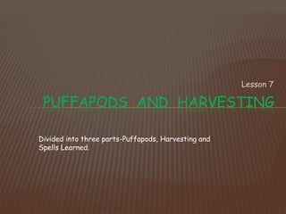 Lesson 7
PUFFAPODS AND HARVESTING
Divided into three parts-Puffapods, Harvesting and
Spells Learned.
 