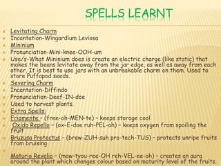 SPELLS LEARNT
 Levitating Charm
 Incantation-Wingardium Leviosa
 Mininium
 Pronunciation-Mini-knee-OOH-um
 Use/s-What Mininium does is create an electric charge (like static) that
makes the beans levitate away from the jar edge, as well as away from each
other. It is best to use jars with an unbreakable charm on them. Used to
store Puffapod seeds.
 Severing Charm
 Incantation-Diffindo
 Pronunciation-Deef-IN-doe
 Used to harvest plants.
 Extra Spells:
 Friomente – (free-oh-MEN-te) – keeps storage cool
 Oxido Repello – (ox-E-doe ruh-PEL-oh) – keeps oxygen from spoiling the
fruit
 Bruzusa Protectus – (brew-ZUH-suh pro-tech-TUS) – protects unripe fruits
from bruising

Maturio Revelio – (maw-tyou-ree-OH reh-VEL-ee-oh) – creates an aura
around the plant which changes colour based on maturity level of the fruits.
 