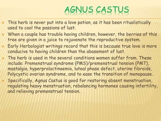AGNUS CASTUS
 This herb is never put into a love potion, as it has been ritualistically
used to cool the passions of lust.
 When a couple has trouble having children, however, the berries of this
tree are given in a juice to rejuvenate the reproductive system.
 Early Herbologist writings record that this is because true love is more
conducive to having children than the abasement of lust.
 The herb is used in the several conditions women suffer from. These
include: Premenstrual syndrome (PMS)/premenstrual tension (PMT),
mastalgia, hyperprolactinaemia, luteal phase defect, uterine fibroids,
Polycystic ovarian syndrome, and to ease the transition of menopause.
 Specifically, Agnus Castus is good for restoring absent menstruation,
regulating heavy menstruation, rebalancing hormones causing infertility,
and relieving premenstrual tension.
 