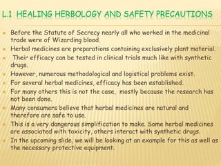 L.1 HEALING HERBOLOGY AND SAFETY PRECAUTIONS
 Before the Statute of Secrecy nearly all who worked in the medicinal
trade were of Wizarding blood.
 Herbal medicines are preparations containing exclusively plant material.
 Their efficacy can be tested in clinical trials much like with synthetic
drugs.
 However, numerous methodological and logistical problems exist.
 For several herbal medicines, efficacy has been established.
 For many others this is not the case, mostly because the research has
not been done.
 Many consumers believe that herbal medicines are natural and
therefore are safe to use.
 This is a very dangerous simplification to make. Some herbal medicines
are associated with toxicity, others interact with synthetic drugs.
 In the upcoming slide, we will be looking at an example for this as well as
the necessary protective equipment.
 