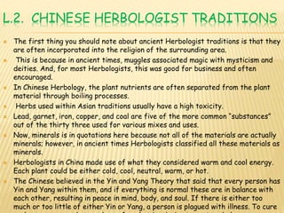 L.2. CHINESE HERBOLOGIST TRADITIONS
 The first thing you should note about ancient Herbologist traditions is that they
are often incorporated into the religion of the surrounding area.
 This is because in ancient times, muggles associated magic with mysticism and
deities. And, for most Herbologists, this was good for business and often
encouraged.
 In Chinese Herbology, the plant nutrients are often separated from the plant
material through boiling processes.
 Herbs used within Asian traditions usually have a high toxicity.
 Lead, garnet, iron, copper, and coal are five of the more common “substances”
out of the thirty three used for various mixes and uses.
 Now, minerals is in quotations here because not all of the materials are actually
minerals; however, in ancient times Herbologists classified all these materials as
minerals.
 Herbologists in China made use of what they considered warm and cool energy.
Each plant could be either cold, cool, neutral, warm, or hot.
 The Chinese believed in the Yin and Yang Theory that said that every person has
Yin and Yang within them, and if everything is normal these are in balance with
each other, resulting in peace in mind, body, and soul. If there is either too
much or too little of either Yin or Yang, a person is plagued with illness. To cure
 