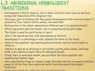 L.3. ABORIGINAL HERBOLOGIST
TRADITIONS
 Herbologists in North America, like in Asian countries, were seen as spiritual
beings and respected within religious rites.
 One major part of healing with Aboriginal Herbologists is the medicine wheel. It
consists of four colours: white, yellow, red, and black.
 Each portion of the wheel represents a different part of a person’s health.
 White represents spiritual health, and is connected mainly with Cedar.
 The Cedar is used for purification of spirit
 Red is the mental portion, with Sweetgrass as its herb.
 Sweetgrass is, in Herbology circles, deemed the Herb of the Youth.
 Yellow is the quadrant representing physical health, and its central plant is
Tobacco.
 Tobacco is used as an offering or gift before picking other plants, and thus
holds a very spiritual significance to Aboriginal people.
 Finally there is emotional health, placed within the black quadrant and
emphasizing Common Sage.
 Also called Garden Sage or Common Sage, this plant has the strongest medicinal
power of all the four main medicinal herbs from Aboriginal Herbologist
traditions.
 