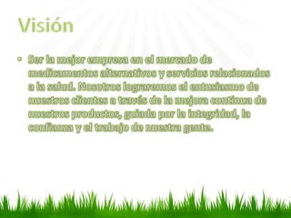 Ser la mejor empresa en el mercado de medicamentos alternativos y servicios relacionados a la salud. Nosotros lograremos el entusiasmo de nuestros clientes a través de la mejora continua de nuestros productos, guiada por la integridad, la confianza y el trabajo de nuestra gente. Visión 