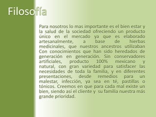 FilosofíaPara nosotros lo mas importante es el bien estar y la salud de la sociedad ofreciendo un producto único en el mercado ya que es elaborado artesanalmente, a base de hierbas medicinales, que nuestros ancestros utilizaban Con conocimientos que han sido heredados de generación en generación. Sin conservadores artificiales, producto 100% mexicano y natural, con gran variedad para satisfacer las necesidades de toda la familia, y en diferentes presentaciones, desde remedios para un malestar, infección, ya sea en té, pastillas o tónicos. Creemos en que para cada mal existe un bien, siendo así el cliente y  su familia nuestra más grande prioridad.