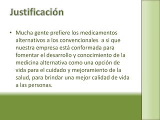 Justificación Mucha gente prefiere los medicamentos alternativos a los convencionales  a si que nuestra empresa está conformada para fomentar el desarrollo y conocimiento de la medicina alternativa como una opción de vida para el cuidado y mejoramiento de la salud, para brindar una mejor calidad de vida a las personas.