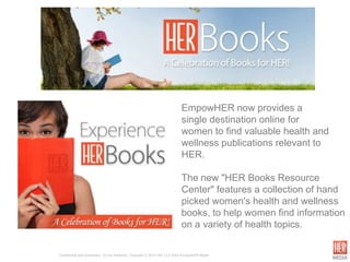 EmpowHER now provides a
                                                                             single destination online for
                                                                             women to find valuable health and
                                                                             wellness publications relevant to
                                                                             HER.

                                                                             The new "HER Books Resource
                                                                             Center" features a collection of hand
                                                                             picked women's health and wellness
                                                                             books, to help women find information
                                                                             on a variety of health topics.

Confidential and proprietary. Do not distribute. Copyright © 2012 HW, LLC d/b/a EmpowHER Media.
 