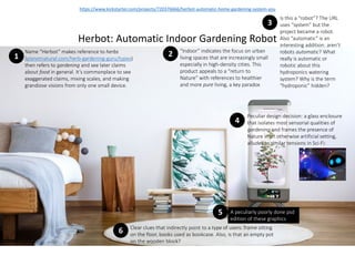 https://www.kickstarter.com/projects/720376666/herbot-automatic-home-gardening-system-you
Herbot: Automatic Indoor Gardening Robot
1
Name “Herbot” makes reference to herbs
(planetnatural.com/herb-gardening-guru/types)
then refers to gardening and see later claims
about food in general. It’s commonplace to see
exaggerated claims, mixing scales, and making
grandiose visions from only one small device.
3
Is this a “robot”? The URL
uses “system” but the
project became a robot.
Also “automatic” is an
interesting addition: aren’t
robots automatic? What
really is automatic or
robotic about this
hydroponics watering
system? Why is the term
“hydroponic” hidden?
2 “Indoor” indicates the focus on urban
living spaces that are increasingly small
especially in high-density cities. This
product appeals to a “return to
Nature” with references to healthier
and more pure living, a key paradox
4
Peculiar design decision: a glass enclosure
that isolates most sensorial qualities of
gardening and frames the presence of
Nature in an otherwise artificial setting,
alludes to similar tensions in Sci-Fi:
5 A peculiarly poorly done psd
edition of these graphics
6 Clear clues that indirectly point to a type of users: frame sitting
on the floor, books used as bookcase. Also, is that an empty pot
on the wooden block?
 