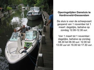 Openingstijden Damsluis te
  Hardinxveld-Giessendam

De sluis is voor de scheepvaart
geopend van 1 november tot 1
 maart: dagelijks, behalve op
   zondag 12.00-12.30 uur.

  Van 1 maart tot 1 november:
 dagelijks, behalve op zondag
  08.30 tot 09.30 uur; 12.00 tot
13.00 uur en 16.00 tot 17.30 uur.
 