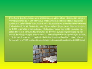 O Herbário dispõe ainda de uma biblioteca com várias obras clássicas tais como a Flora Brasiliensis de F. von Martius, o Index Kewensis (índice de todas as plantas conhecidas pela ciência, com autor e local de publicação) e o Dicionário de Plantas Úteis do Brasil de M. Pio Corrêa, além de periódicos, livros, teses diversas e cerca de 2.000 separadas organizadas por título do período e que estão em processo. Esta Biblioteca é consultada por alunos de diversos cursos de graduação e pelos alunos de pós-graduação em Botânica. O Herbário produz uma publicação bianual, o "Boletim Informativo do Herbário da Universidade de Brasília", cujo 4o número foi lançado em 1998, contendo uma listagem de nossos tipos (cerca de 800 tipos).