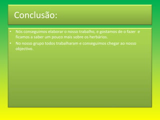   Conclusão:Nós conseguimos elaborar o nosso trabalho, e gostamos de o fazer  e ficamos a saber um pouco mais sobre os herbários.No nosso grupo todos trabalharam e conseguimos chegar ao nosso objectivo.