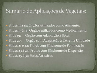 Slides 11 à 14: Orgãos utilizados como Alimento.Slides 15 à 18: Orgãos utilizados como Medicamento.Slide 19:     Orgão com Adaptação à Seca.Slide 20:     Orgão com Adaptação à Extrema UmidadeSlides 21 e 22: Flores com Síndrome de PolinizaçãoSlides 23 à 24: Frutos com Síndrome de DispersãoSlides 25 à 31: Fotos ArtísticasSumário de Aplicações de Vegetais:
