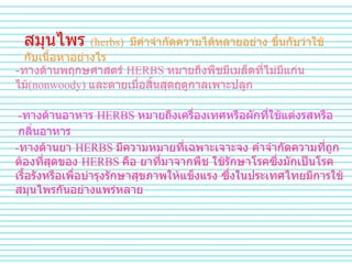 สมุนไพร   (herbs)   มีคำจำกัดความได้หลายอย่าง   ขึ้นกับว่าใช้กับเนื้อหาอย่างไร   - ทางด้านพฤกษศาสตร์   HERBS  หมายถึงพืชมีเมล็ดที่ไม่มีแก่นไม้ (nonwoody)  และตายเมื่อสิ้นสุดฤดูกาลเพาะปลูก   - ทางด้านอาหาร   HERBS  หมายถึงเครื่องเทศหรือผักที่ใช้แต่งรสหรือกลิ่นอาหาร   - ทางด้านยา   HERBS  มีความหมายที่เฉพาะเจาะจง   คำจำกัดความที่ถูกต้องที่สุดของ   HERBS  คือ   ยาที่มาจากพืช   ใช้รักษาโรคซึ่งมักเป็นโรคเรื้อรังหรือเพื่อบำรุงรักษาสุขภาพให้แข็งแรง ซึ่งในประเทศไทยมีการใช้สมุนไพรกันอย่างแพร่หลาย   