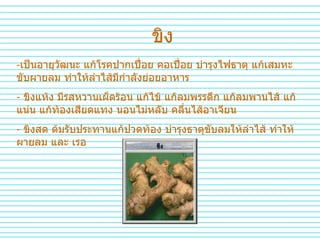 ขิง เป็นอายุวัฒนะ แก้โรคปากเปื่อย คอเปื่อย บำรุงไฟธาตุ แก้เสมหะ ขับผายลม ทำให้ลำไส้มีกำลังย่อยอาหาร ขิงแห้ง มีรสหวานเผ็ดร้อน แก้ไข้ แก้ลมพรรดึก แก้ลมพานไส้ แก้แน่น แก้ท้องเสียดแทง นอนไม่หลับ คลื่นไส้อาเจียน ขิงสด ต้มรับประทานแก้ปวดท้อง บำรุงธาตุขับลมให้ลำไส้ ทำให้ผายลม และ เรอ 