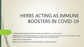 HERBS ACTING AS IMMUNE
BOOSTERS IN COVID-19
A PRESENTATION MADE BY- PRIYANSHA SINGH (40317000025), 8th semester student
SUBMITTED TO- Dr. ASHWANI KUMAR (Asst. Professor- Pharmacognosy & Phyto-chemistry) & Prof. INDU PAL KAUR
(Chairperson- University Institute of Pharmaceutical Sciences, Panjab University)
PAPER- PROJECT WORK REPORT
MODULE- QUALITY CONTROL & STANDARDIZATION OF HERBALS (BP806ET)
 