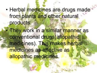 • Herbal medicines are drugs made
from plants and other natural
products.
• They work in a similar manner as
conventional drugs(allopathic
medicines). This makes herbal
medicines as effective as
allopathic medicines.
 