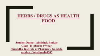 HERBS / DRUGS AS HEALTH
FOOD
Student Name:- Abhishek Borkar
Class- B- pharm 4th year
Shraddha Institute of Pharmacy Kondala
zambre , Washim-444505
 