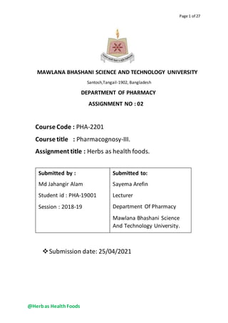 @Herbas HealthFoods
Page 1 of 27
MAWLANA BHASHANI SCIENCE AND TECHNOLOGY UNIVERSITY
Santosh,Tangail-1902, Bangladesh
DEPARTMENT OF PHARMACY
ASSIGNMENT NO : 02
Course Code : PHA-2201
Course title : Pharmacognosy-III.
Assignment title : Herbs as health foods.
Submission date: 25/04/2021
Submitted by :
Md Jahangir Alam
Student id : PHA-19001
Session : 2018-19
Submitted to:
Sayema Arefin
Lecturer
Department Of Pharmacy
Mawlana Bhashani Science
And Technology University.
 