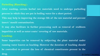 Parboiling (Blanching) :
After washing, certain herbal raw materials need to undergo parboiling
process in which they are put in boiling water for a short period.
This may help in improving the storage life of the raw material and prevent
insect/ mould contamination.
It may also facilitate in further processing such as removal of stubborn
impurities as well as outer coats/ covering of raw materials.
Leaching:
Some impurities can be removed by subjecting the plant material under
running water known as leaching. However the duration of leaching should
be controlled to prevent the loss of chemical constituents present in the
drug. Dr Snehal S Manekar
 