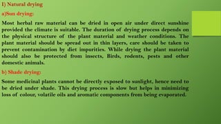 I) Natural drying
a)Sun drying:
Most herbal raw material can be dried in open air under direct sunshine
provided the climate is suitable. The duration of drying process depends on
the physical structure of the plant material and weather conditions. The
plant material should be spread out in thin layers, care should be taken to
prevent contamination by diet impurities. While drying the plant material
should also be protected from insects, Birds, rodents, pests and other
domestic animals.
b) Shade drying:
Some medicinal plants cannot be directly exposed to sunlight, hence need to
be dried under shade. This drying process is slow but helps in minimizing
loss of colour, volatile oils and aromatic components from being evaporated.
 