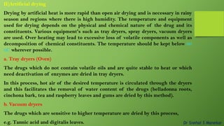 II)Artificial drying
Drying by artificial heat is more rapid than open air drying and is necessary in rainy
season and regions where there is high humidity. The temperature and equipment
used for drying depends on the physical and chemical nature of the drug and its
constituents. Various equipment's such as tray dryers, spray dryers, vacuum dryers
are used. Over heating may lead to excessive loss of volatile components as well as
decomposition of chemical constituents. The temperature should be kept below 60
0C wherever possible.
a. Tray dryers (Oven)
The drugs which do not contain volatile oils and are quite stable to heat or which
need deactivation of enzymes are dried in tray dryers.
In this process, hot air of the desired temperature is circulated through the dryers
and this facilitates the removal of water content of the drugs (belladonna roots,
cinchona bark, tea and raspberry leaves and gums are dried by this method).
b. Vacuum dryers
The drugs which are sensitive to higher temperature are dried by this process,
e.g. Tannic acid and digitalis leaves. Dr Snehal S Manekar
 