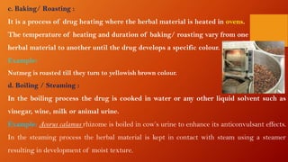 c. Baking/ Roasting :
It is a process of drug heating where the herbal material is heated in ovens.
The temperature of heating and duration of baking/ roasting vary from one
herbal material to another until the drug develops a specific colour.
Example:
Nutmeg is roasted till they turn to yellowish brown colour.
d. Boiling / Steaming :
In the boiling process the drug is cooked in water or any other liquid solvent such as
vinegar, wine, milk or animal urine.
Example: Acorus calamus rhizome is boiled in cow’s urine to enhance its anticonvulsant effects.
In the steaming process the herbal material is kept in contact with steam using a steamer
resulting in development of moist texture.
 