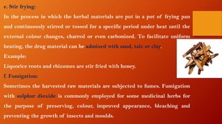 e. Stir frying:
In the process in which the herbal materials are put in a pot of frying pan
and continuously stirred or tossed for a specific period under heat until the
external colour changes, charred or even carbonized. To facilitate uniform
heating, the drug material can be admixed with sand, talc or clay.
Example:
Liquorice roots and rhizomes are stir fried with honey.
f. Fumigation:
Sometimes the harvested raw materials are subjected to fumes. Fumigation
with sulphur dioxide is commonly employed for some medicinal herbs for
the purpose of preserving, colour, improved appearance, bleaching and
preventing the growth of insects and moulds.
 