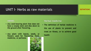 UNIT I- Herbs as raw materials
• Any seed-bearing plant that does not
have a woody stem and dies down to
the ground after flowering.
• Any plant with leaves, seeds, or
flowers used for flavouring, food,
medicine, or perfume.
Herbal medicine
• The definition of herbal medicine is
the use of plants to prevent and
treat an illness, or to achieve good
health
HERBS
DEFINITIONS
 