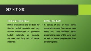 DEFINITIONS
• Herbal preparations are the basis for
finished herbal products and may
include comminuted or powdered
herbal materials, or extracts,
tinctures and fatty oils of herbal
materials.
Herbal products
• It consist of one or more herbal
preparations made from one or more
herbs (i.e. from different herbal
preparations made of the same plant
as well as herbal preparations from
different plants
Herbal preparations
 