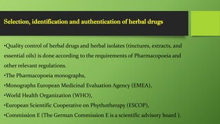 Selection, identification and authentication of herbal drugs
•Quality control of herbal drugs and herbal isolates (tinctures, extracts, and
essential oils) is done according to the requirements of Pharmacopoeia and
other relevant regulations.
•The Pharmacopoeia monographs,
•Monographs European Medicinal Evaluation Agency (EMEA),
•World Health Organization (WHO),
•European Scientific Cooperative on Phythotherapy (ESCOP),
•Commission E (The German Commission E is a scientific advisory board ).
 