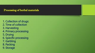 Processing of herbal materials
1. Collection of drugs:
2. Time of collection
3. Harvesting
4. Primary processing
5. Drying
6. Specific processing
7. Garbling
8. Packing
9. Storage
 