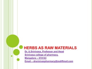 HERBS AS RAW MATERIALS
Dr. U.Srinivasa, Professor and Head
Srinivasa college of pharmacy,
Mangalore – 574143
Email – drsrinivaspharmacy@rediffmail.com
 