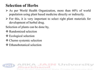 Selection of Herbs
 As per World Health Organization, more than 60% of world
population using plant based medicine directly or indirectly.
 For this, it is very important to select right plant materials for
development of herbal drug.
Selection of plants can be done by,
 Randomized selection
 Ecological selection
 Chemo systemic selection
 Ethanobotanical selection
 