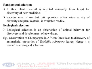Randomized selection
 In this, plant material is selected randomly from forest for
discovery of new medicine.
 Success rate is low but this approach offers wide variety of
diversity and plant material is available readily.
Ecological selection
 Ecological selection is an observation of animal behavior for
discovery and development of new drugs.
Eg., Observation of Chimpanzee in African forest lead to discovery of
antimalarial properties of Trichillia rubescens leaves. Hence it is
termed as ecological selection.
 