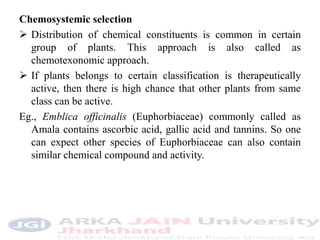 Chemosystemic selection
 Distribution of chemical constituents is common in certain
group of plants. This approach is also called as
chemotexonomic approach.
 If plants belongs to certain classification is therapeutically
active, then there is high chance that other plants from same
class can be active.
Eg., Emblica officinalis (Euphorbiaceae) commonly called as
Amala contains ascorbic acid, gallic acid and tannins. So one
can expect other species of Euphorbiaceae can also contain
similar chemical compound and activity.
 