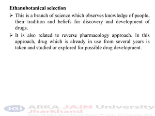 Ethanobotanical selection
 This is a branch of science which observes knowledge of people,
their tradition and beliefs for discovery and development of
drugs.
 It is also related to reverse pharmacology approach. In this
approach, drug which is already in use from several years is
taken and studied or explored for possible drug development.
 