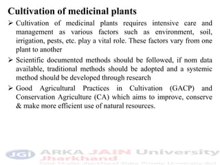 Cultivation of medicinal plants
 Cultivation of medicinal plants requires intensive care and
management as various factors such as environment, soil,
irrigation, pests, etc. play a vital role. These factors vary from one
plant to another
 Scientific documented methods should be followed, if nom data
available, traditional methods should be adopted and a systemic
method should be developed through research
 Good Agricultural Practices in Cultivation (GACP) and
Conservation Agriculture (CA) which aims to improve, conserve
& make more efficient use of natural resources.
 