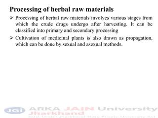 Processing of herbal raw materials
 Processing of herbal raw materials involves various stages from
which the crude drugs undergo after harvesting. It can be
classified into primary and secondary processing
 Cultivation of medicinal plants is also drawn as propagation,
which can be done by sexual and asexual methods.
 