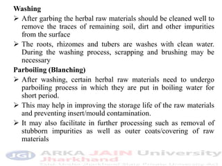 Washing
 After garbing the herbal raw materials should be cleaned well to
remove the traces of remaining soil, dirt and other impurities
from the surface
 The roots, rhizomes and tubers are washes with clean water.
During the washing process, scrapping and brushing may be
necessary
Parboiling (Blanching)
 After washing, certain herbal raw materials need to undergo
parboiling process in which they are put in boiling water for
short period.
 This may help in improving the storage life of the raw materials
and preventing insert/mould contamination.
 It may also facilitate in further processing such as removal of
stubborn impurities as well as outer coats/covering of raw
materials
 