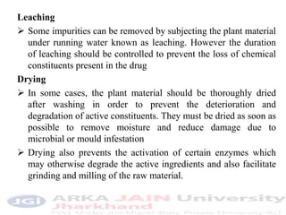 Leaching
 Some impurities can be removed by subjecting the plant material
under running water known as leaching. However the duration
of leaching should be controlled to prevent the loss of chemical
constituents present in the drug
Drying
 In some cases, the plant material should be thoroughly dried
after washing in order to prevent the deterioration and
degradation of active constituents. They must be dried as soon as
possible to remove moisture and reduce damage due to
microbial or mould infestation
 Drying also prevents the activation of certain enzymes which
may otherwise degrade the active ingredients and also facilitate
grinding and milling of the raw material.
 