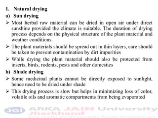 1. Natural drying
a) Sun drying
 Most herbal raw material can be dried in open air under direct
sunshine provided the climate is suitable. The duration of drying
process depends on the physical structure of the plant material and
weather conditions.
 The plant materials should be spread out in thin layers, care should
be taken to prevent contamination by dirt impurities
 While drying the plant material should also be protected from
inserts, birds, rodents, pests and other domestics
b) Shade drying
 Some medicinal plants cannot be directly exposed to sunlight,
hence need to be dried under shade
 This drying process is slow but helps in minimizing loss of color,
volatile oils and aromatic compartments from being evaporated
 
