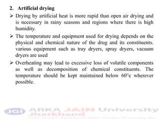 2. Artificial drying
 Drying by artificial heat is more rapid than open air drying and
is necessary in rainy seasons and regions where there is high
humidity.
 The temperature and equipment used for drying depends on the
physical and chemical nature of the drug and its constituents.
various equipment such as tray dryers, spray dryers, vacuum
dryers are used
 Overheating may lead to excessive loss of volatile components
as well as decomposition of chemical constituents. The
temperature should be kept maintained below 60°c wherever
possible.
 