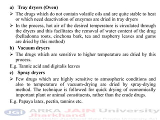 a) Tray dryers (Oven)
 The drugs which do not contain volatile oils and are quite stable to heat
or which need deactivation of enzymes are dried in tray dryers
 In the process, hot air of the desired temperature is circulated through
the dryers and this facilitates the removal of water content of the drug
(belladonna roots, cinchona bark, tea and raspberry leaves and gums
are dried by this method)
b) Vacuum dryers
 The drugs which are sensitive to higher temperature are dried by this
process.
E.g. Tannic acid and digitalis leaves
c) Spray dryers
 Few drugs which are highly sensitive to atmospheric conditions and
also to temperature of vacuum-drying are dried by spray-drying
method. The technique is followed for quick drying of economically
important plant or animal constituents, rather than the crude drugs.
E.g. Papaya latex, pectin, tannins etc.
 