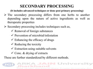 SECONDARY PROCESSING
(It includes advanced techniques or done post primary processing)
 The secondary processing differs from one herbs to another
depending upon the nature of active ingredients as well as
therapeutic properties
 Secondary processing includes techniques such as,
 Removal of foreign substances
 Prevention of microbial/infestation
 Enhancing the efficacy of drugs
 Reducing the toxicity
 Extraction using suitable solvents
 Conc. & drying of extracts
These are further standardized by different methods.
 