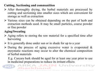 Cutting, Sectioning and communition
 After thoroughly drying, the herbal materials are processed by
cutting and sectioning into smaller sizes which are convenient for
storage as well as extraction
 Various sizes can be obtained depending on the part of herb and
extraction methods used. It may be small particles, coarse powder
or fine powder
Aging/Sweating
 Aging refers to storing the raw material for a specified time after
harvesting
 It is generally done under sun or in shade for up to a year
 During the process of aging excessive water is evaporated &
enzymatic reactions may occur to alter the chemical composition
of herbal materials
E.g. Cascara bark should be aged for at least one year prior to use
in medicinal preparations to reduce its irritant effects
 