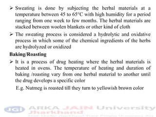  Sweating is done by subjecting the herbal materials at a
temperature between 45 to 65°C with high humidity for a period
ranging from one week to few months. The herbal materials are
stacked between woolen blankets or other kind of cloth
 The sweating process is considered a hydrolytic and oxidative
process in which some of the chemical ingredients of the herbs
are hydrolyzed or oxidized
Baking/Roasting
 It is a process of drug heating where the herbal materials is
heated in ovens. The temperature of heating and duration of
baking /roasting vary from one herbal material to another until
the drug develops a specific color
E.g. Nutmeg is roasted till they turn to yellowish brown color
 
